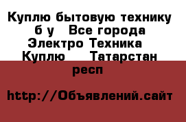 Куплю бытовую технику б/у - Все города Электро-Техника » Куплю   . Татарстан респ.